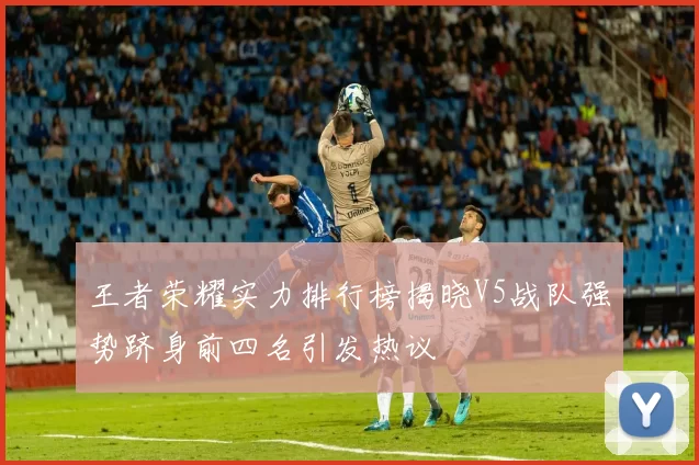 王者荣耀实力排行榜揭晓V5战队强势跻身前四名引发热议
