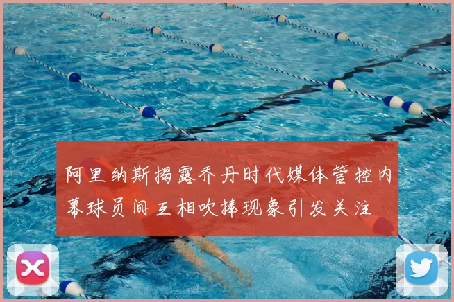 阿里纳斯揭露乔丹时代媒体管控内幕球员间互相吹捧现象引发关注