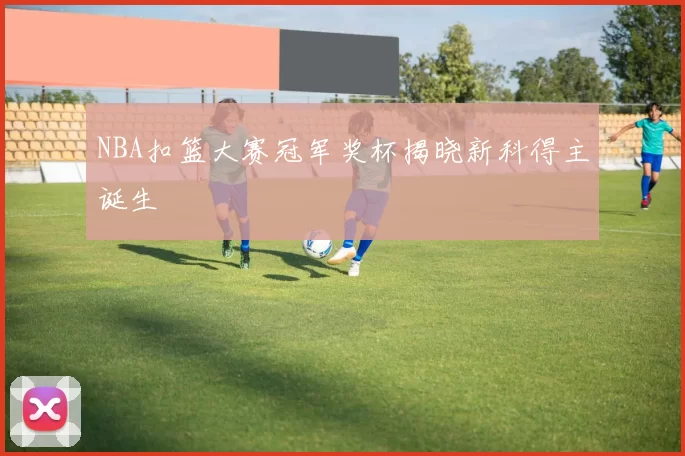 NBA扣篮大赛冠军奖杯揭晓新科得主诞生