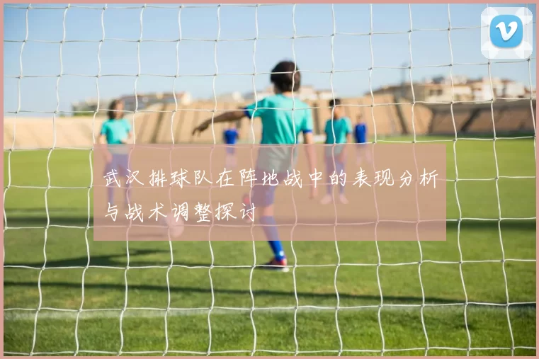 武汉排球队在阵地战中的表现分析与战术调整探讨