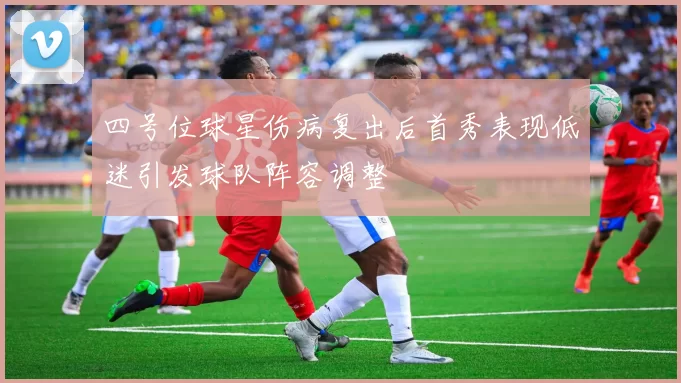 四号位球星伤病复出后首秀表现低迷引发球队阵容调整