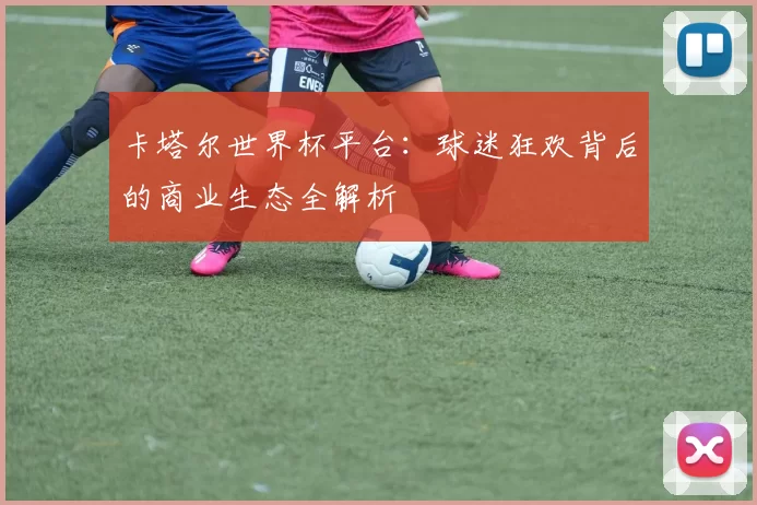 卡塔尔世界杯平台：球迷狂欢背后的商业生态全解析
