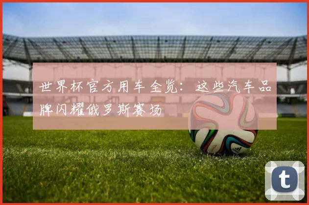 世界杯官方用车全览:这些汽车品牌闪耀俄罗斯赛场