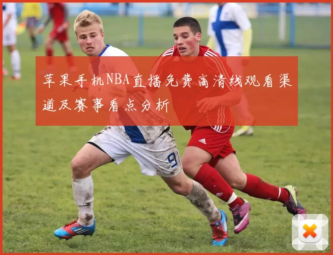 苹果手机NBA直播免费高清线观看渠道及赛事看点分析