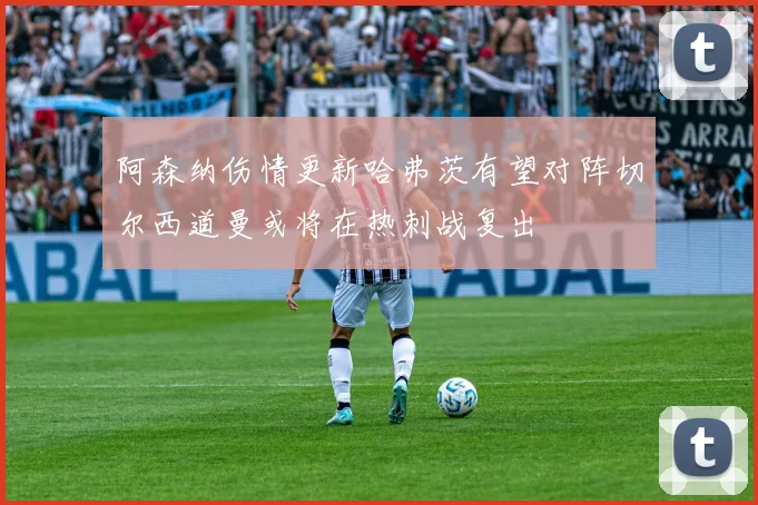 阿森纳伤情更新哈弗茨有望对阵切尔西道曼或将在热刺战复出