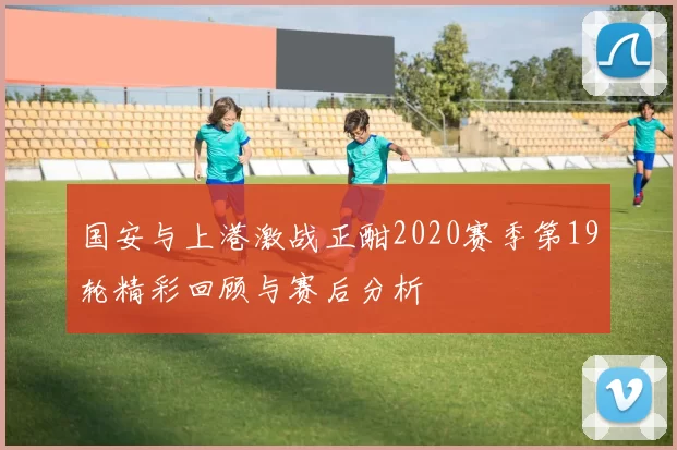 国安与上港激战正酣2020赛季第19轮精彩回顾与赛后分析