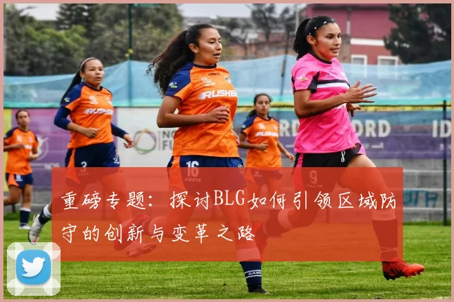 重磅专题：探讨BLG如何引领区域防守的创新与变革之路