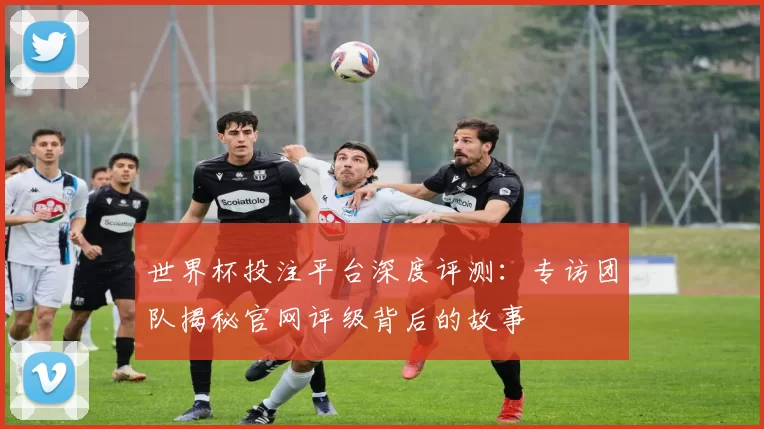 世界杯投注平台深度评测：专访团队揭秘官网评级背后的故事