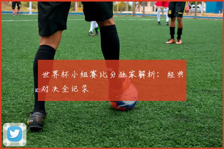 世界杯小组赛比分独家解析：经典对决全记录