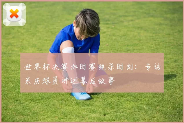 世界杯决赛加时赛绝杀时刻：专访亲历球员讲述幕后故事