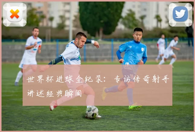 世界杯进球全纪录:专访传奇射手讲述经典瞬间
