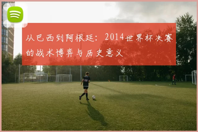 从巴西到阿根廷:2014世界杯决赛的战术博弈与历史意义