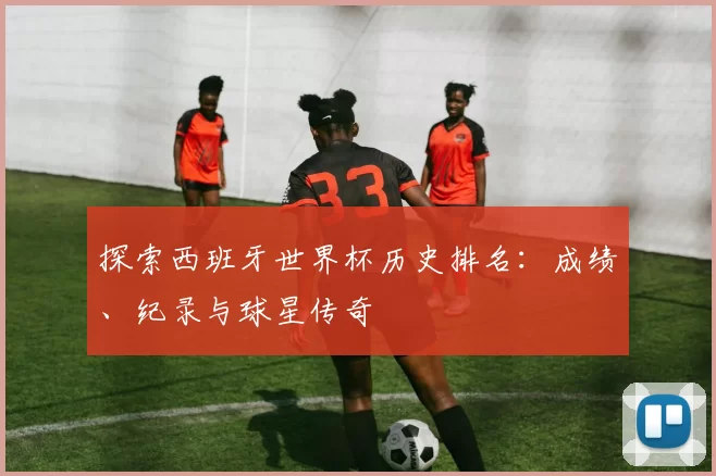 探索西班牙世界杯历史排名：成绩、纪录与球星传奇