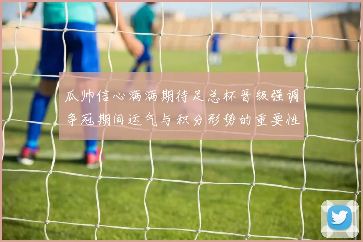 瓜帅信心满满期待足总杯晋级强调争冠期间运气与积分形势的重要性