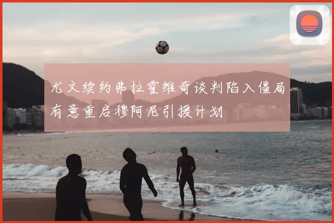 尤文续约弗拉霍维奇谈判陷入僵局有意重启穆阿尼引援计划
