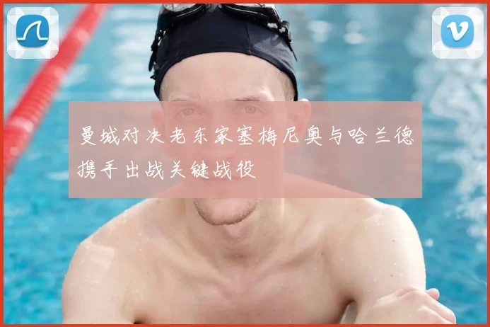曼城对决老东家塞梅尼奥与哈兰德携手出战关键战役